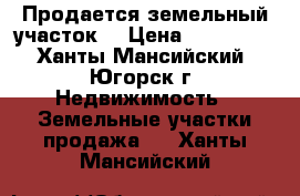 Продается земельный участок  › Цена ­ 500 000 - Ханты-Мансийский, Югорск г. Недвижимость » Земельные участки продажа   . Ханты-Мансийский